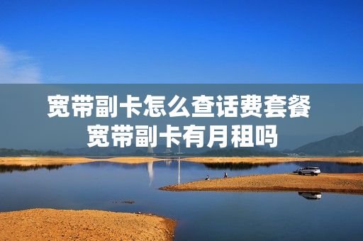 宽带副卡怎么查话费套餐 宽带副卡有月租吗