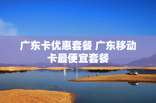 广东卡优惠套餐 广东移动卡最便宜套餐