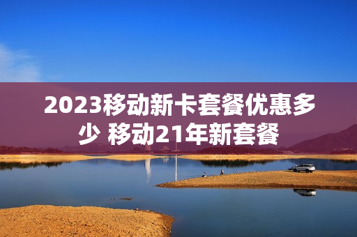 2023移动新卡套餐优惠多少 移动21年新套餐