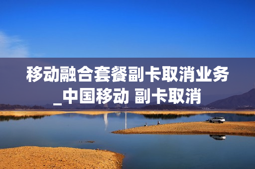 移动融合套餐副卡取消业务_中国移动 副卡取消