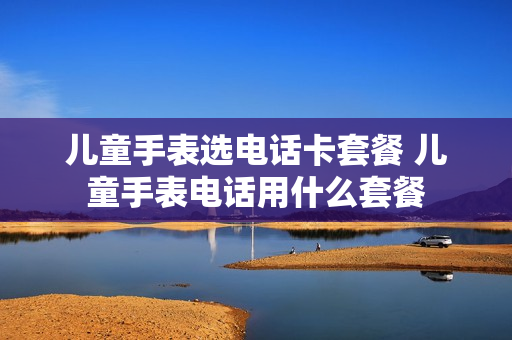 儿童手表选电话卡套餐 儿童手表电话用什么套餐