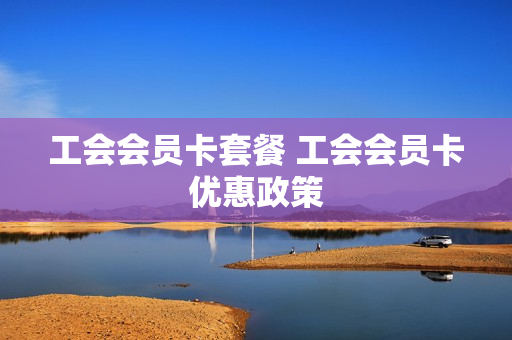 工会会员卡套餐 工会会员卡优惠政策