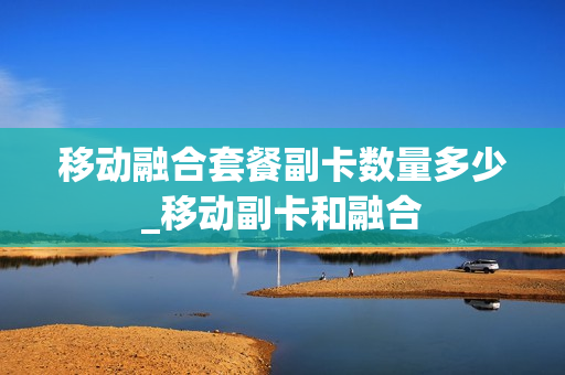 移动融合套餐副卡数量多少_移动副卡和融合