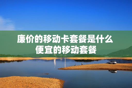 廉价的移动卡套餐是什么 便宜的移动套餐