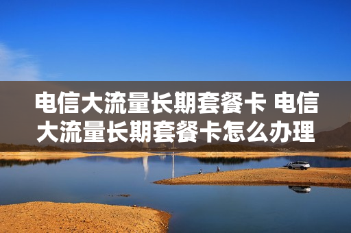 电信大流量长期套餐卡 电信大流量长期套餐卡怎么办理