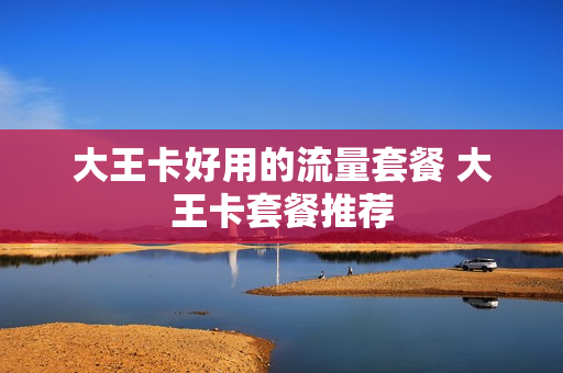 大王卡好用的流量套餐 大王卡套餐推荐