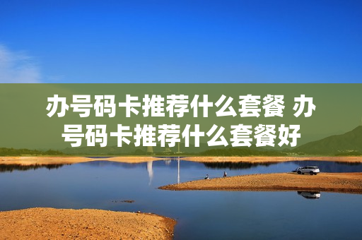 办号码卡推荐什么套餐 办号码卡推荐什么套餐好