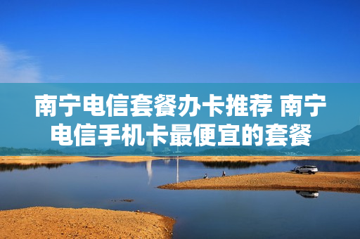 南宁电信套餐办卡推荐 南宁电信手机卡最便宜的套餐