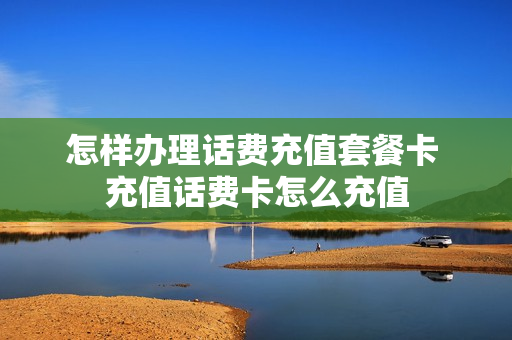 怎样办理话费充值套餐卡 充值话费卡怎么充值