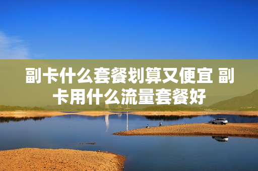 副卡什么套餐划算又便宜 副卡用什么流量套餐好