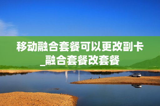 移动融合套餐可以更改副卡_融合套餐改套餐