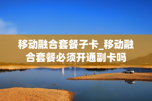 移动融合套餐子卡_移动融合套餐必须开通副卡吗
