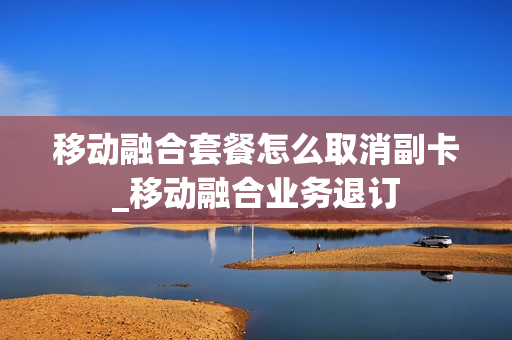 移动融合套餐怎么取消副卡_移动融合业务退订