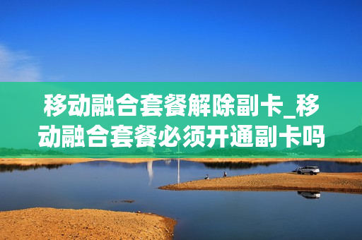 移动融合套餐解除副卡_移动融合套餐必须开通副卡吗