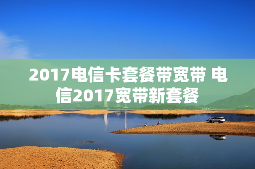 2017电信卡套餐带宽带 电信2017宽带新套餐