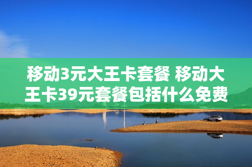 移动3元大王卡套餐 移动大王卡39元套餐包括什么免费的