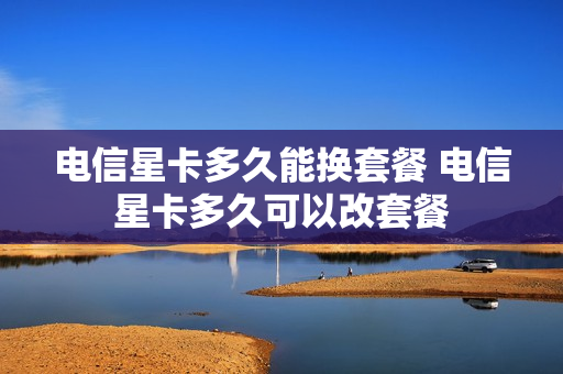 电信星卡多久能换套餐 电信星卡多久可以改套餐