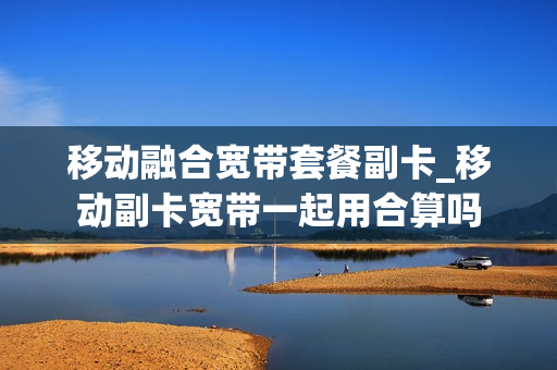 移动融合宽带套餐副卡_移动副卡宽带一起用合算吗