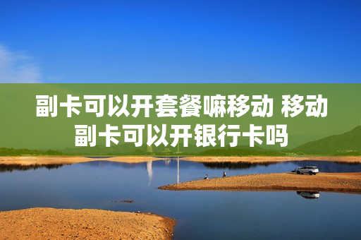 副卡可以开套餐嘛移动 移动副卡可以开银行卡吗