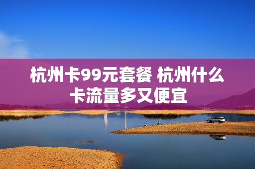 杭州卡99元套餐 杭州什么卡流量多又便宜