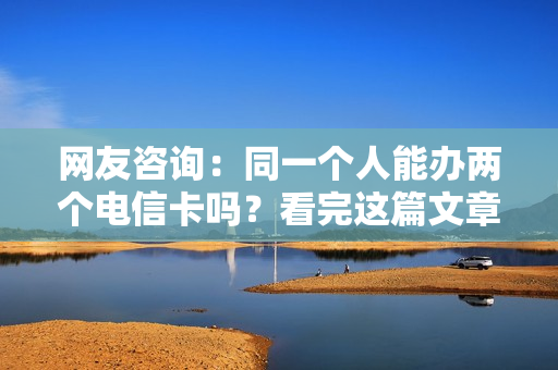 网友咨询：同一个人能办两个电信卡吗？看完这篇文章后就知道啦！