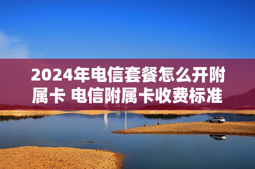 2024年电信套餐怎么开附属卡 电信附属卡收费标准