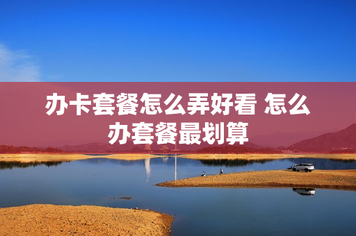 办卡套餐怎么弄好看 怎么办套餐最划算