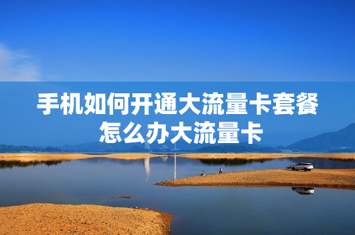 手机如何开通大流量卡套餐 怎么办大流量卡