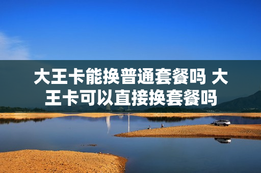 大王卡能换普通套餐吗 大王卡可以直接换套餐吗
