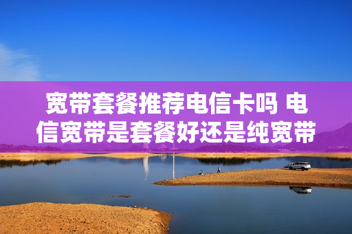 宽带套餐推荐电信卡吗 电信宽带是套餐好还是纯宽带好