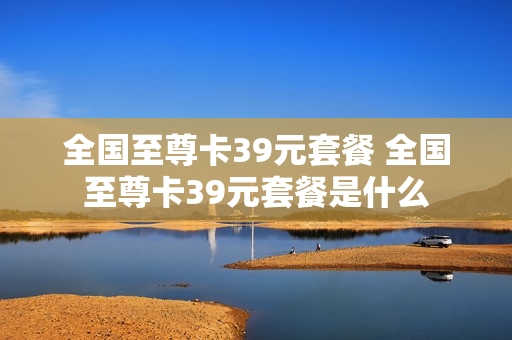 全国至尊卡39元套餐 全国至尊卡39元套餐是什么