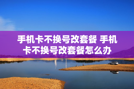 手机卡不换号改套餐 手机卡不换号改套餐怎么办