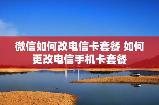 微信如何改电信卡套餐 如何更改电信手机卡套餐