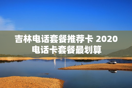 吉林电话套餐推荐卡 2020电话卡套餐最划算