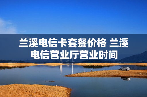 兰溪电信卡套餐价格 兰溪电信营业厅营业时间
