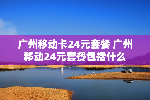 广州移动卡24元套餐 广州移动24元套餐包括什么