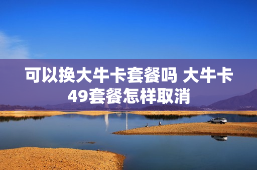 可以换大牛卡套餐吗 大牛卡49套餐怎样取消