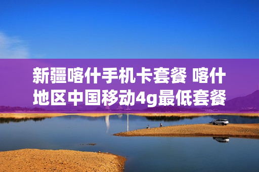 新疆喀什手机卡套餐 喀什地区中国移动4g最低套餐是多少的