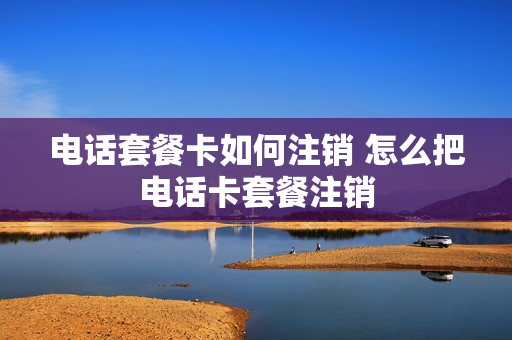 电话套餐卡如何注销 怎么把电话卡套餐注销