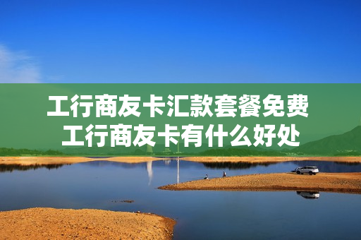 工行商友卡汇款套餐免费 工行商友卡有什么好处