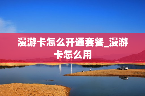 漫游卡怎么开通套餐_漫游卡怎么用
