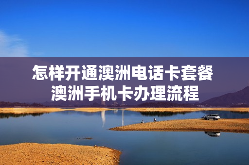 怎样开通澳洲电话卡套餐 澳洲手机卡办理流程