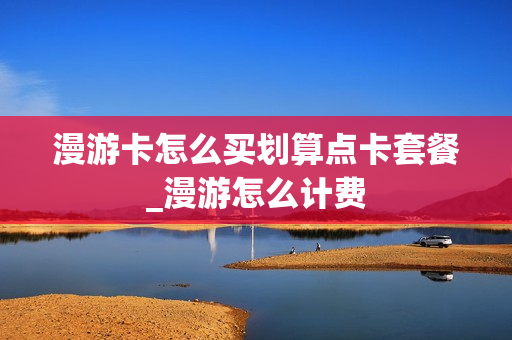 漫游卡怎么买划算点卡套餐_漫游怎么计费