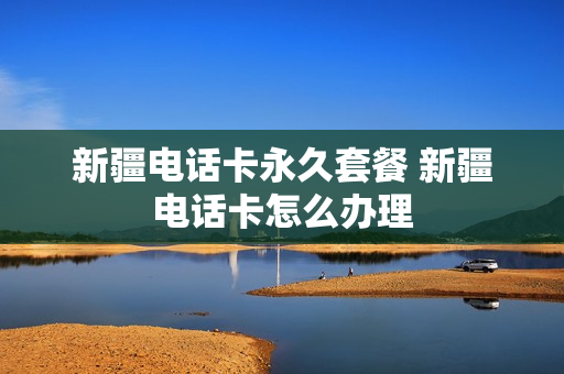 新疆电话卡永久套餐 新疆电话卡怎么办理