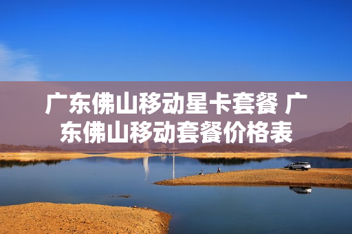 广东佛山移动星卡套餐 广东佛山移动套餐价格表