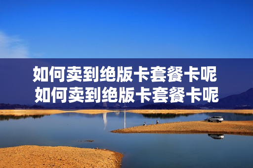 如何卖到绝版卡套餐卡呢 如何卖到绝版卡套餐卡呢