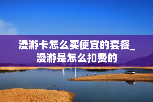 漫游卡怎么买便宜的套餐_漫游是怎么扣费的