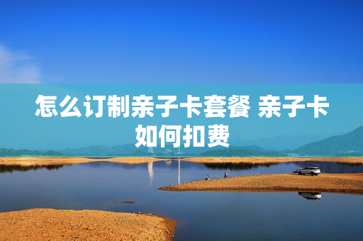 怎么订制亲子卡套餐 亲子卡如何扣费