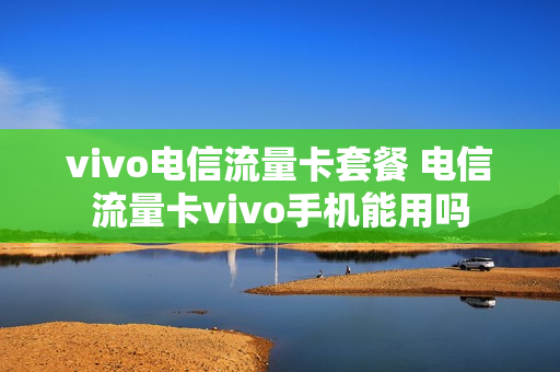 vivo电信流量卡套餐 电信流量卡vivo手机能用吗