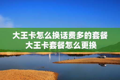 大王卡怎么换话费多的套餐 大王卡套餐怎么更换
